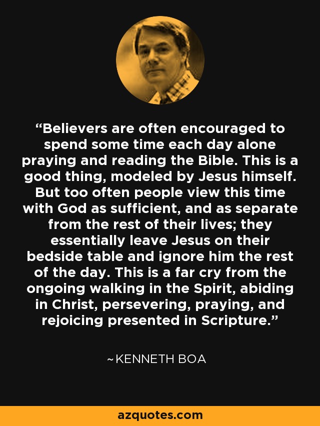 Believers are often encouraged to spend some time each day alone praying and reading the Bible. This is a good thing, modeled by Jesus himself. But too often people view this time with God as sufficient, and as separate from the rest of their lives; they essentially leave Jesus on their bedside table and ignore him the rest of the day. This is a far cry from the ongoing walking in the Spirit, abiding in Christ, persevering, praying, and rejoicing presented in Scripture. - Kenneth Boa