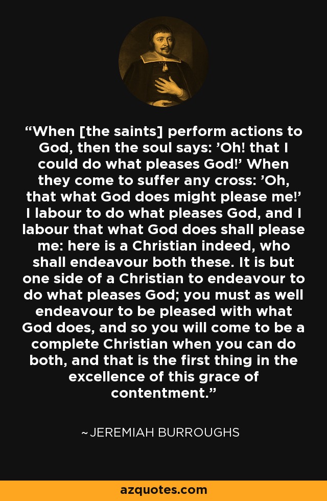 When [the saints] perform actions to God, then the soul says: 'Oh! that I could do what pleases God!' When they come to suffer any cross: 'Oh, that what God does might please me!' I labour to do what pleases God, and I labour that what God does shall please me: here is a Christian indeed, who shall endeavour both these. It is but one side of a Christian to endeavour to do what pleases God; you must as well endeavour to be pleased with what God does, and so you will come to be a complete Christian when you can do both, and that is the first thing in the excellence of this grace of contentment. - Jeremiah Burroughs