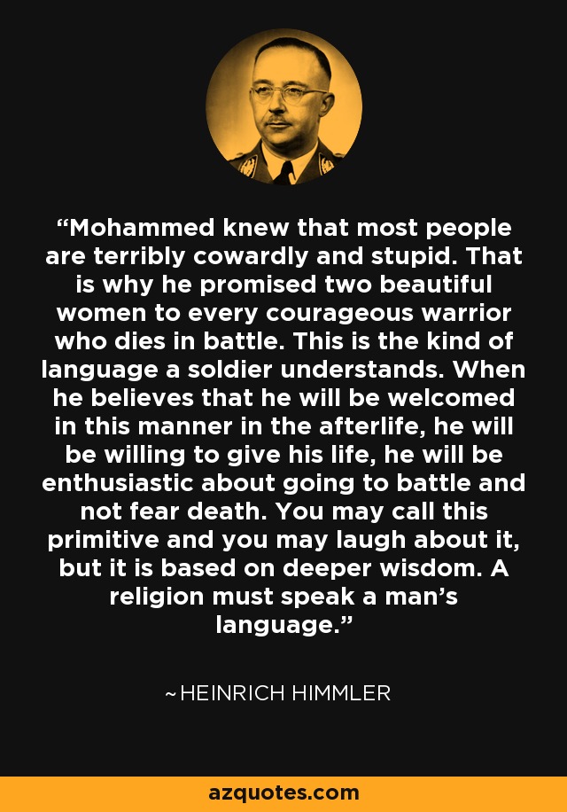 Mohammed knew that most people are terribly cowardly and stupid. That is why he promised two beautiful women to every courageous warrior who dies in battle. This is the kind of language a soldier understands. When he believes that he will be welcomed in this manner in the afterlife, he will be willing to give his life, he will be enthusiastic about going to battle and not fear death. You may call this primitive and you may laugh about it, but it is based on deeper wisdom. A religion must speak a man's language. - Heinrich Himmler
