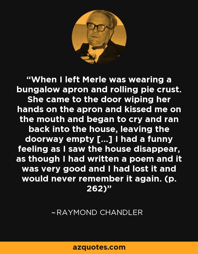 When I left Merle was wearing a bungalow apron and rolling pie crust. She came to the door wiping her hands on the apron and kissed me on the mouth and began to cry and ran back into the house, leaving the doorway empty [...] I had a funny feeling as I saw the house disappear, as though I had written a poem and it was very good and I had lost it and would never remember it again. (p. 262) - Raymond Chandler