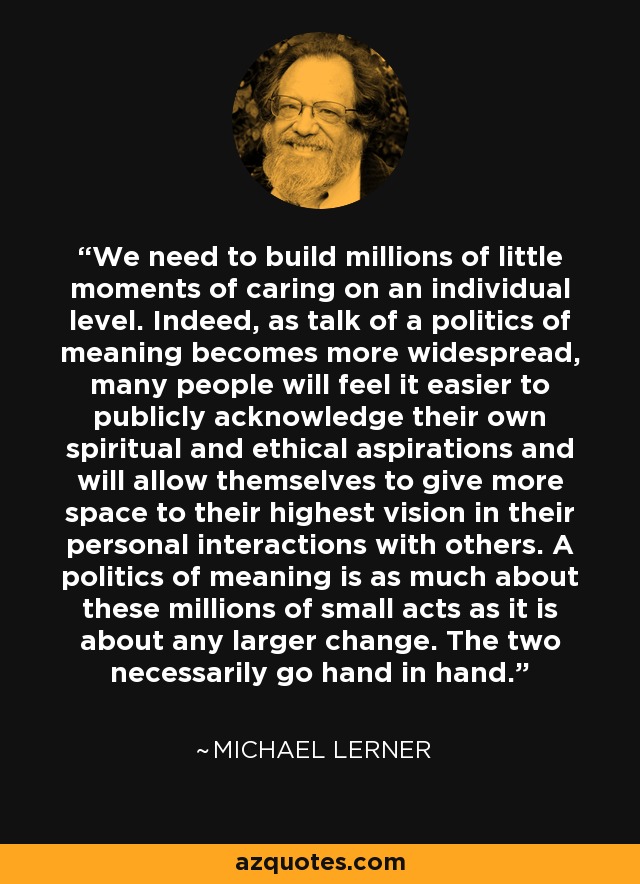 We need to build millions of little moments of caring on an individual level. Indeed, as talk of a politics of meaning becomes more widespread, many people will feel it easier to publicly acknowledge their own spiritual and ethical aspirations and will allow themselves to give more space to their highest vision in their personal interactions with others. A politics of meaning is as much about these millions of small acts as it is about any larger change. The two necessarily go hand in hand. - Michael Lerner