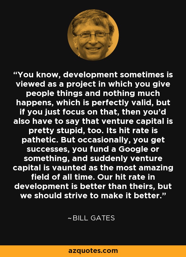 You know, development sometimes is viewed as a project in which you give people things and nothing much happens, which is perfectly valid, but if you just focus on that, then you'd also have to say that venture capital is pretty stupid, too. Its hit rate is pathetic. But occasionally, you get successes, you fund a Google or something, and suddenly venture capital is vaunted as the most amazing field of all time. Our hit rate in development is better than theirs, but we should strive to make it better. - Bill Gates
