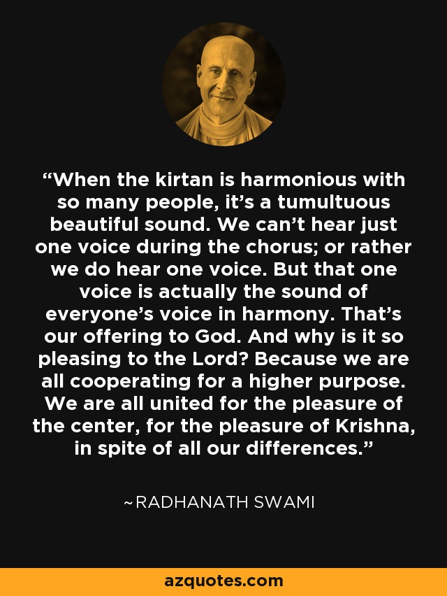 When the kirtan is harmonious with so many people, it’s a tumultuous beautiful sound. We can’t hear just one voice during the chorus; or rather we do hear one voice. But that one voice is actually the sound of everyone’s voice in harmony. That’s our offering to God. And why is it so pleasing to the Lord? Because we are all cooperating for a higher purpose. We are all united for the pleasure of the center, for the pleasure of Krishna, in spite of all our differences. - Radhanath Swami