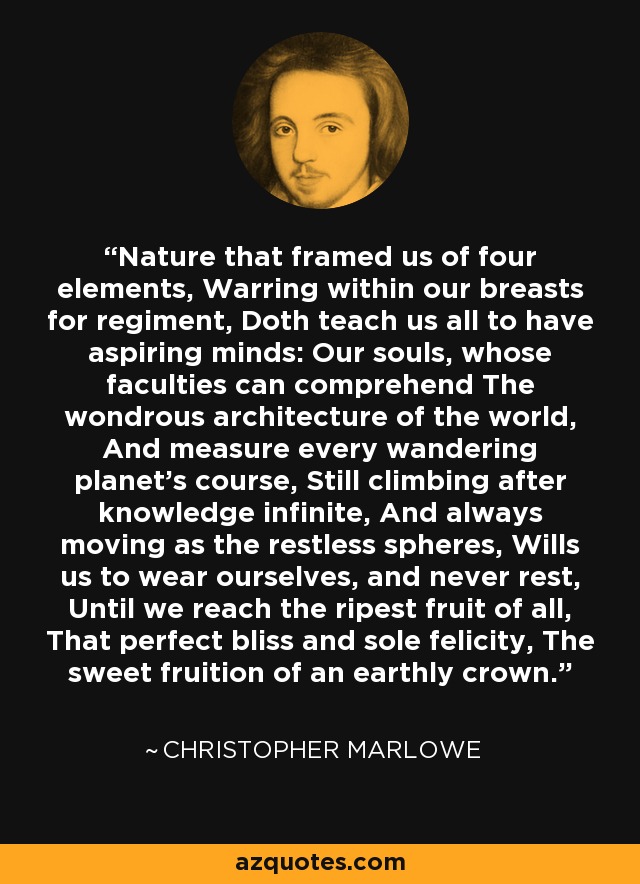 Nature that framed us of four elements, Warring within our breasts for regiment, Doth teach us all to have aspiring minds: Our souls, whose faculties can comprehend The wondrous architecture of the world, And measure every wandering planet's course, Still climbing after knowledge infinite, And always moving as the restless spheres, Wills us to wear ourselves, and never rest, Until we reach the ripest fruit of all, That perfect bliss and sole felicity, The sweet fruition of an earthly crown. - Christopher Marlowe