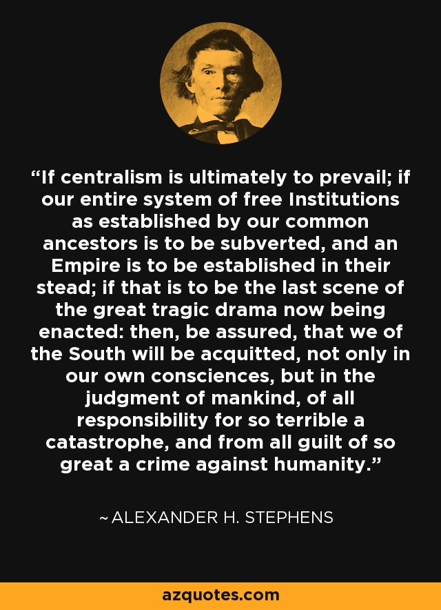 If centralism is ultimately to prevail; if our entire system of free Institutions as established by our common ancestors is to be subverted, and an Empire is to be established in their stead; if that is to be the last scene of the great tragic drama now being enacted: then, be assured, that we of the South will be acquitted, not only in our own consciences, but in the judgment of mankind, of all responsibility for so terrible a catastrophe, and from all guilt of so great a crime against humanity. - Alexander H. Stephens
