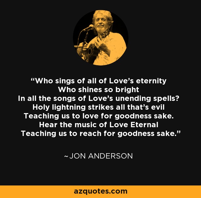 Who sings of all of Love's eternity Who shines so bright In all the songs of Love's unending spells? Holy lightning strikes all that's evil Teaching us to love for goodness sake. Hear the music of Love Eternal Teaching us to reach for goodness sake. - Jon Anderson