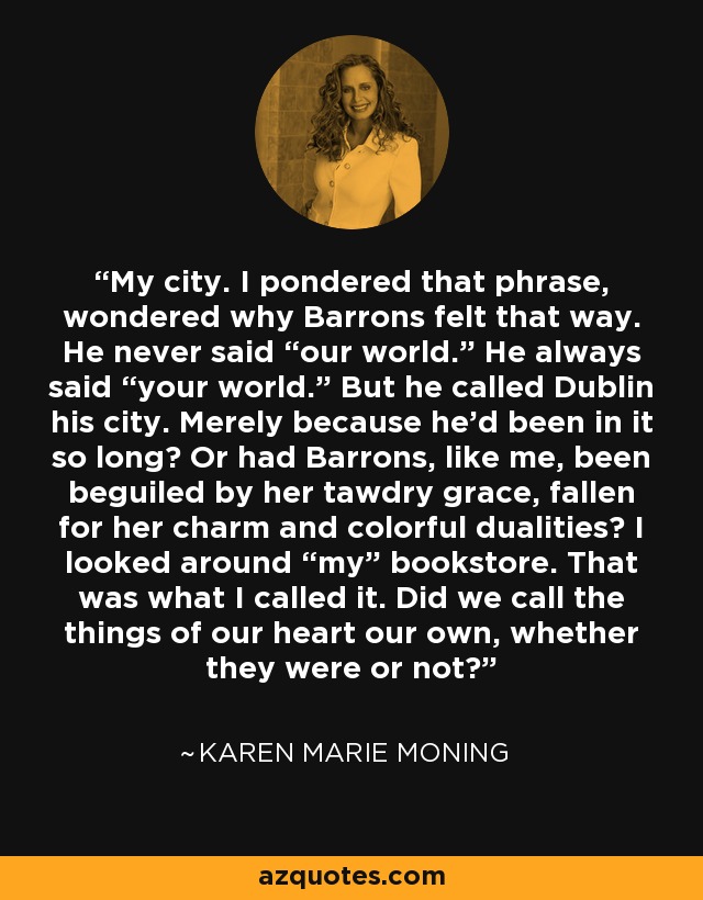 My city. I pondered that phrase, wondered why Barrons felt that way. He never said “our world.” He always said “your world.” But he called Dublin his city. Merely because he'd been in it so long? Or had Barrons, like me, been beguiled by her tawdry grace, fallen for her charm and colorful dualities? I looked around “my” bookstore. That was what I called it. Did we call the things of our heart our own, whether they were or not? - Karen Marie Moning