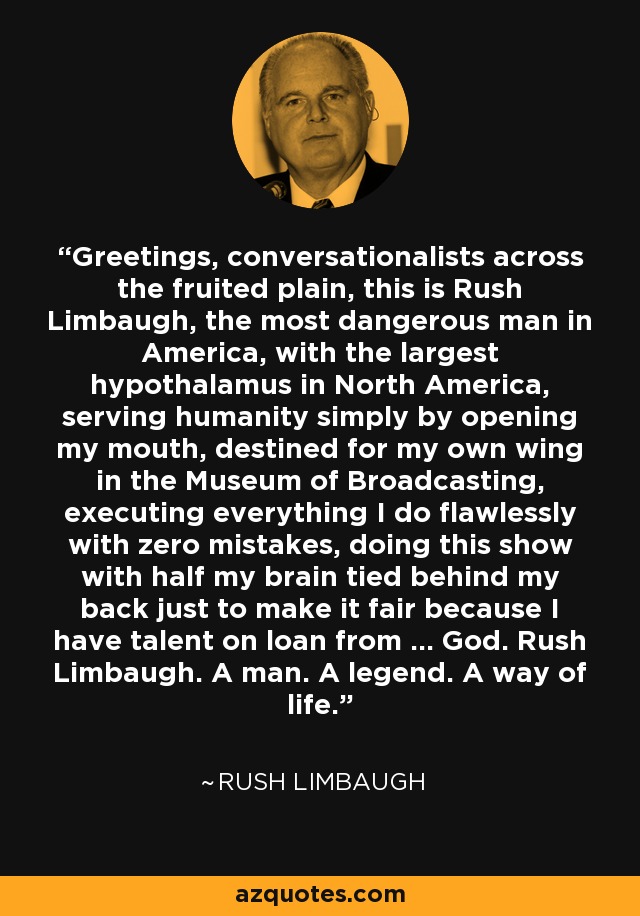 Greetings, conversationalists across the fruited plain, this is Rush Limbaugh, the most dangerous man in America, with the largest hypothalamus in North America, serving humanity simply by opening my mouth, destined for my own wing in the Museum of Broadcasting, executing everything I do flawlessly with zero mistakes, doing this show with half my brain tied behind my back just to make it fair because I have talent on loan from ... God. Rush Limbaugh. A man. A legend. A way of life. - Rush Limbaugh