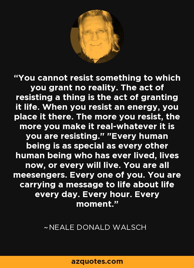 You cannot resist something to which you grant no reality. The act of resisting a thing is the act of granting it life. When you resist an energy, you place it there. The more you resist, the more you make it real-whatever it is you are resisting.