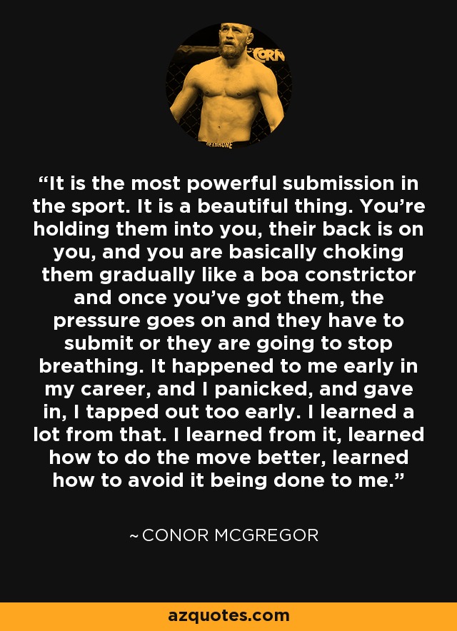 It is the most powerful submission in the sport. It is a beautiful thing. You're holding them into you, their back is on you, and you are basically choking them gradually like a boa constrictor and once you've got them, the pressure goes on and they have to submit or they are going to stop breathing. It happened to me early in my career, and I panicked, and gave in, I tapped out too early. I learned a lot from that. I learned from it, learned how to do the move better, learned how to avoid it being done to me. - Conor McGregor