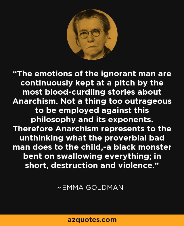 The emotions of the ignorant man are continuously kept at a pitch by the most blood-curdling stories about Anarchism. Not a thing too outrageous to be employed against this philosophy and its exponents. Therefore Anarchism represents to the unthinking what the proverbial bad man does to the child,-a black monster bent on swallowing everything; in short, destruction and violence. - Emma Goldman