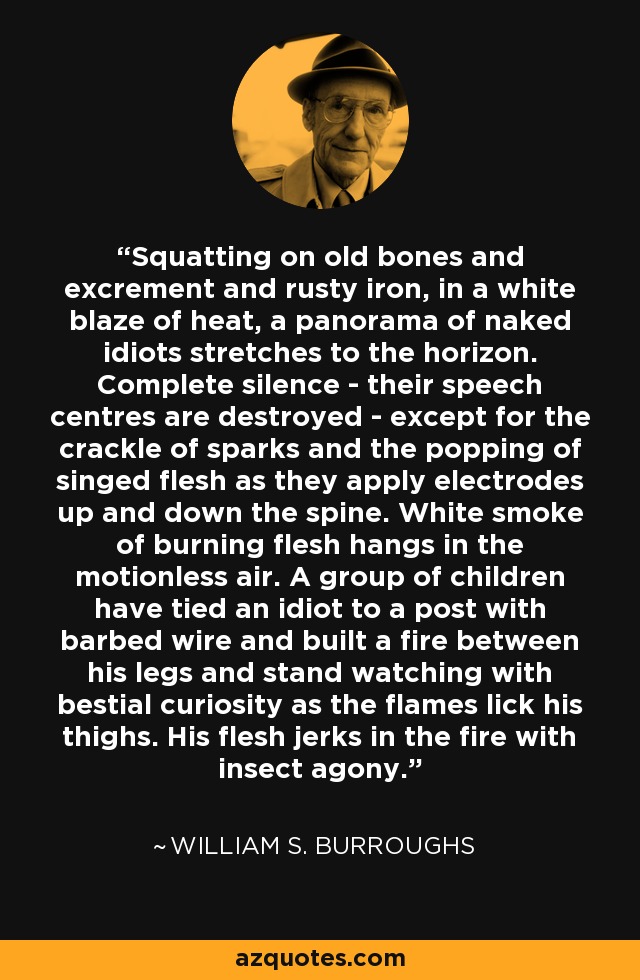 Squatting on old bones and excrement and rusty iron, in a white blaze of heat, a panorama of naked idiots stretches to the horizon. Complete silence - their speech centres are destroyed - except for the crackle of sparks and the popping of singed flesh as they apply electrodes up and down the spine. White smoke of burning flesh hangs in the motionless air. A group of children have tied an idiot to a post with barbed wire and built a fire between his legs and stand watching with bestial curiosity as the flames lick his thighs. His flesh jerks in the fire with insect agony. - William S. Burroughs