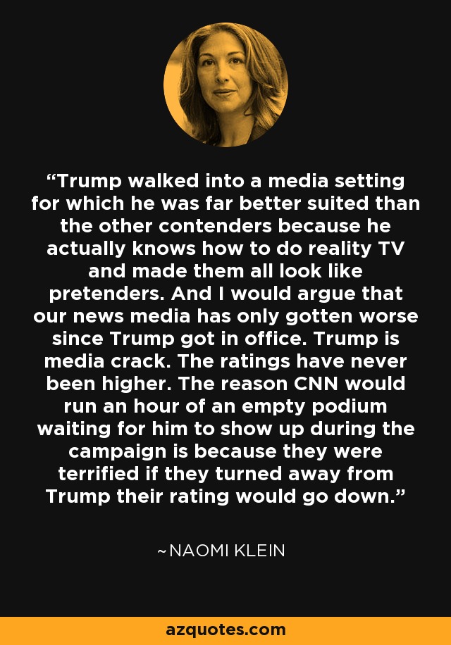 Trump walked into a media setting for which he was far better suited than the other contenders because he actually knows how to do reality TV and made them all look like pretenders. And I would argue that our news media has only gotten worse since Trump got in office. Trump is media crack. The ratings have never been higher. The reason CNN would run an hour of an empty podium waiting for him to show up during the campaign is because they were terrified if they turned away from Trump their rating would go down. - Naomi Klein