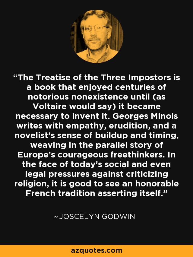 The Treatise of the Three Impostors is a book that enjoyed centuries of notorious nonexistence until (as Voltaire would say) it became necessary to invent it. Georges Minois writes with empathy, erudition, and a novelist's sense of buildup and timing, weaving in the parallel story of Europe's courageous freethinkers. In the face of today's social and even legal pressures against criticizing religion, it is good to see an honorable French tradition asserting itself. - Joscelyn Godwin