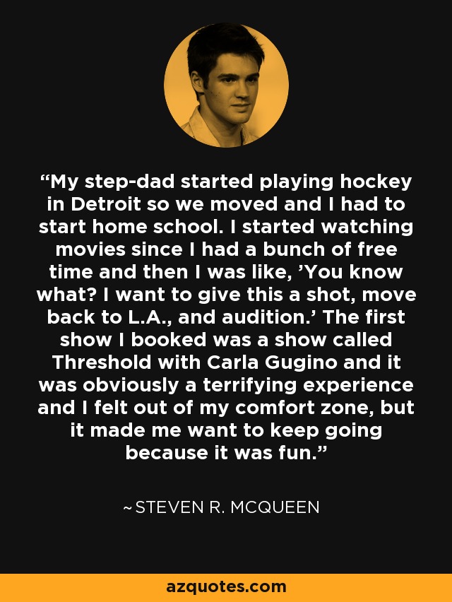 My step-dad started playing hockey in Detroit so we moved and I had to start home school. I started watching movies since I had a bunch of free time and then I was like, 'You know what? I want to give this a shot, move back to L.A., and audition.' The first show I booked was a show called Threshold with Carla Gugino and it was obviously a terrifying experience and I felt out of my comfort zone, but it made me want to keep going because it was fun. - Steven R. McQueen