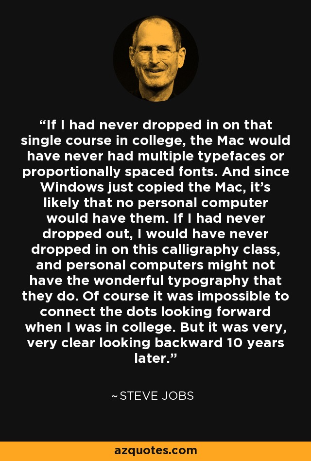 If I had never dropped in on that single course in college, the Mac would have never had multiple typefaces or proportionally spaced fonts. And since Windows just copied the Mac, it's likely that no personal computer would have them. If I had never dropped out, I would have never dropped in on this calligraphy class, and personal computers might not have the wonderful typography that they do. Of course it was impossible to connect the dots looking forward when I was in college. But it was very, very clear looking backward 10 years later. - Steve Jobs