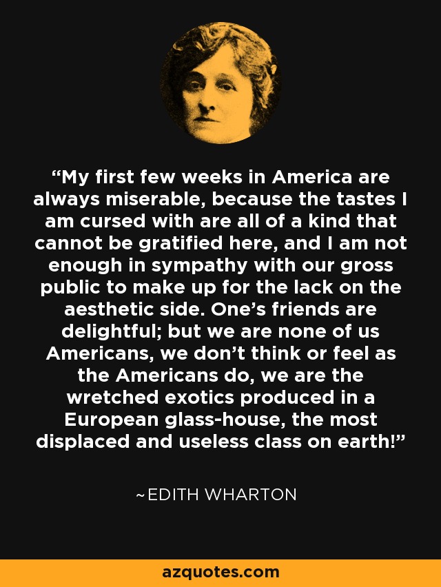 My first few weeks in America are always miserable, because the tastes I am cursed with are all of a kind that cannot be gratified here, and I am not enough in sympathy with our gross public to make up for the lack on the aesthetic side. One's friends are delightful; but we are none of us Americans, we don't think or feel as the Americans do, we are the wretched exotics produced in a European glass-house, the most displaced and useless class on earth! - Edith Wharton