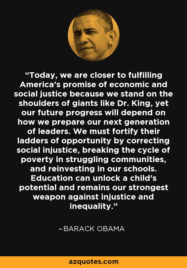 Today, we are closer to fulfilling America's promise of economic and social justice because we stand on the shoulders of giants like Dr. King, yet our future progress will depend on how we prepare our next generation of leaders. We must fortify their ladders of opportunity by correcting social injustice, breaking the cycle of poverty in struggling communities, and reinvesting in our schools. Education can unlock a child's potential and remains our strongest weapon against injustice and inequality. - Barack Obama
