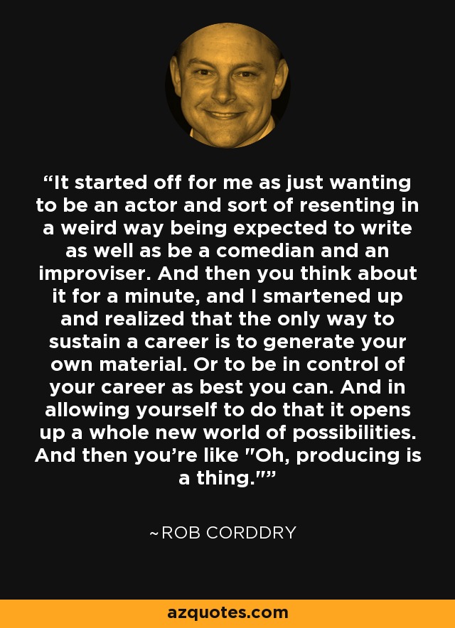 It started off for me as just wanting to be an actor and sort of resenting in a weird way being expected to write as well as be a comedian and an improviser. And then you think about it for a minute, and I smartened up and realized that the only way to sustain a career is to generate your own material. Or to be in control of your career as best you can. And in allowing yourself to do that it opens up a whole new world of possibilities. And then you're like 