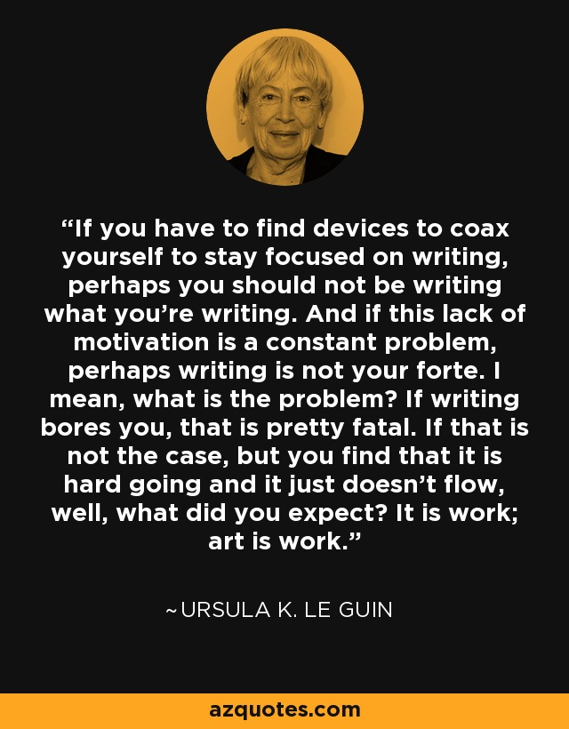 If you have to find devices to coax yourself to stay focused on writing, perhaps you should not be writing what you're writing. And if this lack of motivation is a constant problem, perhaps writing is not your forte. I mean, what is the problem? If writing bores you, that is pretty fatal. If that is not the case, but you find that it is hard going and it just doesn't flow, well, what did you expect? It is work; art is work. - Ursula K. Le Guin