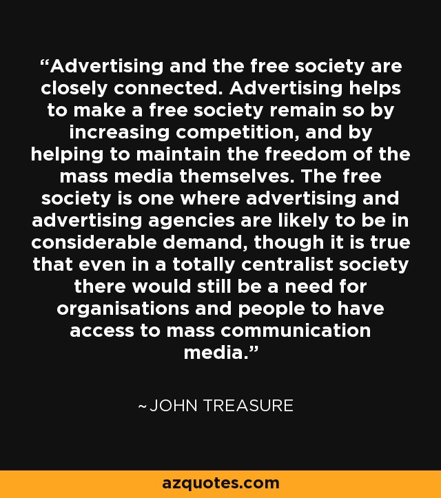 Advertising and the free society are closely connected. Advertising helps to make a free society remain so by increasing competition, and by helping to maintain the freedom of the mass media themselves. The free society is one where advertising and advertising agencies are likely to be in considerable demand, though it is true that even in a totally centralist society there would still be a need for organisations and people to have access to mass communication media. - John Treasure