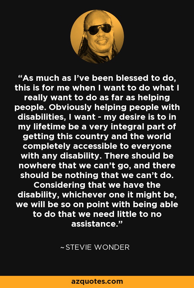 As much as I've been blessed to do, this is for me when I want to do what I really want to do as far as helping people. Obviously helping people with disabilities, I want - my desire is to in my lifetime be a very integral part of getting this country and the world completely accessible to everyone with any disability. There should be nowhere that we can't go, and there should be nothing that we can't do. Considering that we have the disability, whichever one it might be, we will be so on point with being able to do that we need little to no assistance. - Stevie Wonder