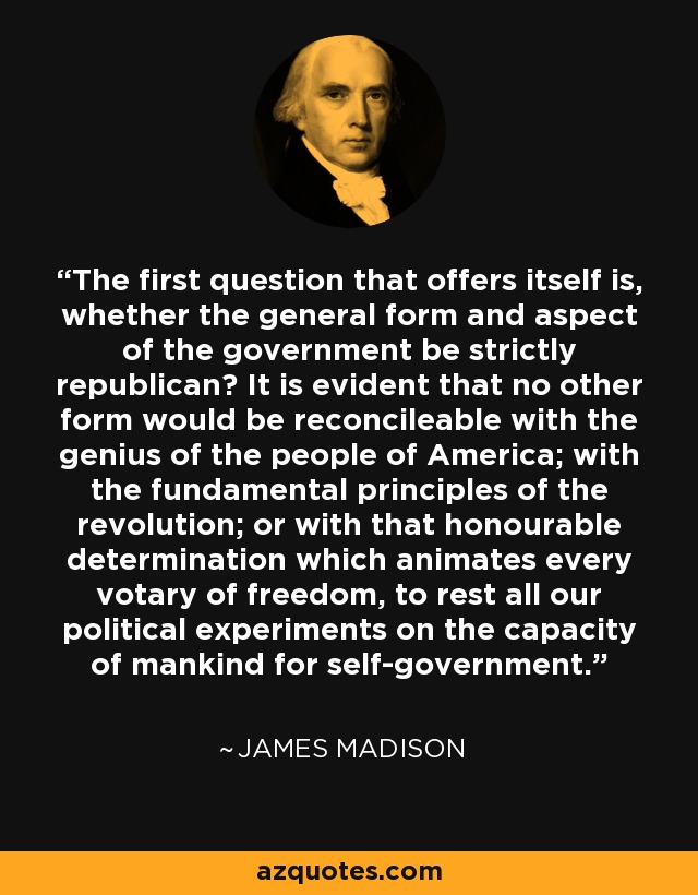 The first question that offers itself is, whether the general form and aspect of the government be strictly republican? It is evident that no other form would be reconcileable with the genius of the people of America; with the fundamental principles of the revolution; or with that honourable determination which animates every votary of freedom, to rest all our political experiments on the capacity of mankind for self-government. - James Madison