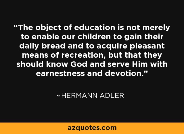 The object of education is not merely to enable our children to gain their daily bread and to acquire pleasant means of recreation, but that they should know God and serve Him with earnestness and devotion. - Hermann Adler