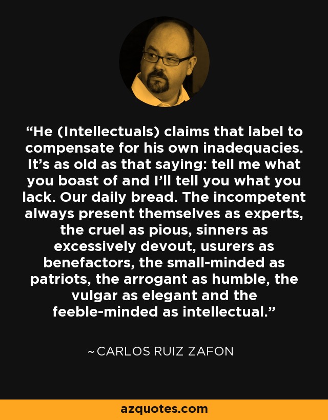 He (Intellectuals) claims that label to compensate for his own inadequacies. It's as old as that saying: tell me what you boast of and I'll tell you what you lack. Our daily bread. The incompetent always present themselves as experts, the cruel as pious, sinners as excessively devout, usurers as benefactors, the small-minded as patriots, the arrogant as humble, the vulgar as elegant and the feeble-minded as intellectual. - Carlos Ruiz Zafon