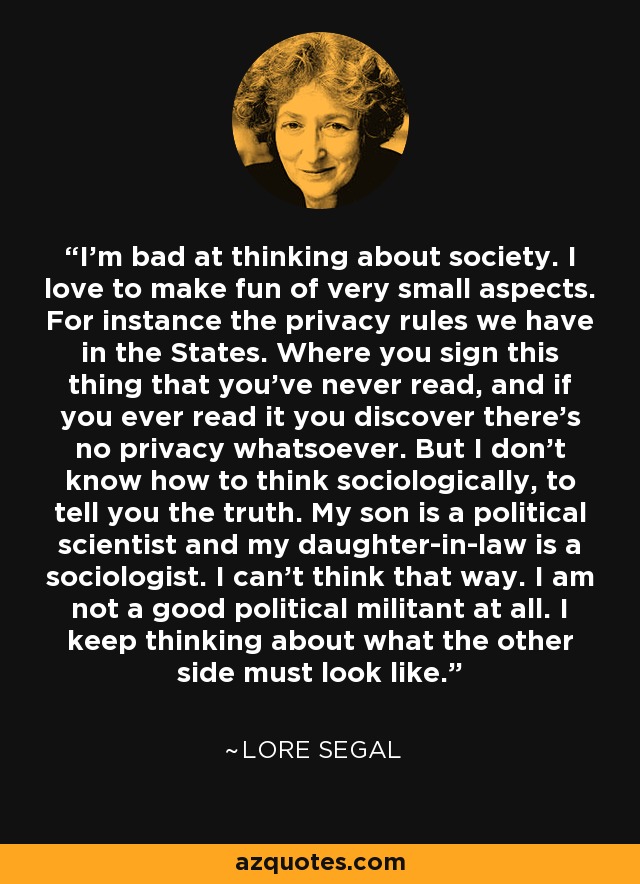I'm bad at thinking about society. I love to make fun of very small aspects. For instance the privacy rules we have in the States. Where you sign this thing that you've never read, and if you ever read it you discover there's no privacy whatsoever. But I don't know how to think sociologically, to tell you the truth. My son is a political scientist and my daughter-in-law is a sociologist. I can't think that way. I am not a good political militant at all. I keep thinking about what the other side must look like. - Lore Segal