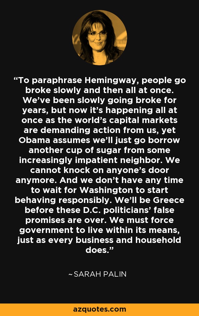 To paraphrase Hemingway, people go broke slowly and then all at once. We've been slowly going broke for years, but now it's happening all at once as the world's capital markets are demanding action from us, yet Obama assumes we'll just go borrow another cup of sugar from some increasingly impatient neighbor. We cannot knock on anyone's door anymore. And we don't have any time to wait for Washington to start behaving responsibly. We'll be Greece before these D.C. politicians' false promises are over. We must force government to live within its means, just as every business and household does. - Sarah Palin