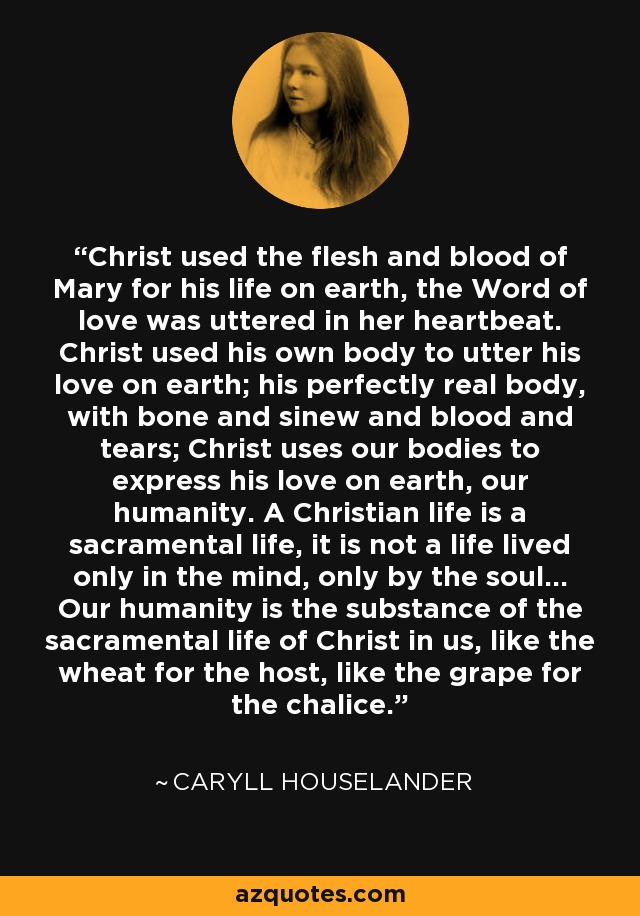 Christ used the flesh and blood of Mary for his life on earth, the Word of love was uttered in her heartbeat. Christ used his own body to utter his love on earth; his perfectly real body, with bone and sinew and blood and tears; Christ uses our bodies to express his love on earth, our humanity. A Christian life is a sacramental life, it is not a life lived only in the mind, only by the soul... Our humanity is the substance of the sacramental life of Christ in us, like the wheat for the host, like the grape for the chalice. - Caryll Houselander