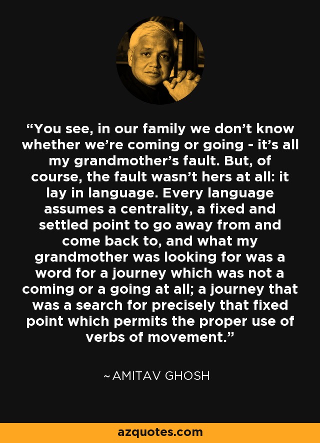 You see, in our family we don't know whether we're coming or going - it's all my grandmother's fault. But, of course, the fault wasn't hers at all: it lay in language. Every language assumes a centrality, a fixed and settled point to go away from and come back to, and what my grandmother was looking for was a word for a journey which was not a coming or a going at all; a journey that was a search for precisely that fixed point which permits the proper use of verbs of movement. - Amitav Ghosh