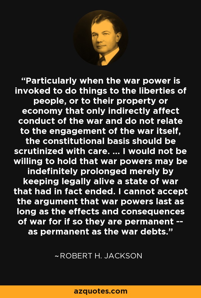 Particularly when the war power is invoked to do things to the liberties of people, or to their property or economy that only indirectly affect conduct of the war and do not relate to the engagement of the war itself, the constitutional basis should be scrutinized with care. ... I would not be willing to hold that war powers may be indefinitely prolonged merely by keeping legally alive a state of war that had in fact ended. I cannot accept the argument that war powers last as long as the effects and consequences of war for if so they are permanent -- as permanent as the war debts. - Robert H. Jackson