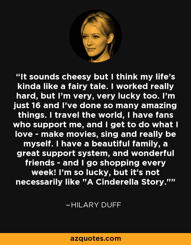 It sounds cheesy but I think my life's kinda like a fairy tale. I worked really hard, but I'm very, very lucky too. I'm just 16 and I've done so many amazing things. I travel the world, I have fans who support me, and I get to do what I love - make movies, sing and really be myself. I have a beautiful family, a great support system, and wonderful friends - and I go shopping every week! I'm so lucky, but it's not necessarily like 