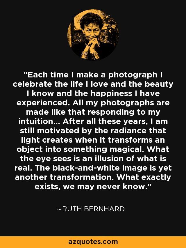 Each time I make a photograph I celebrate the life I love and the beauty I know and the happiness I have experienced. All my photographs are made like that responding to my intuition... After all these years, I am still motivated by the radiance that light creates when it transforms an object into something magical. What the eye sees is an illusion of what is real. The black-and-white image is yet another transformation. What exactly exists, we may never know. - Ruth Bernhard