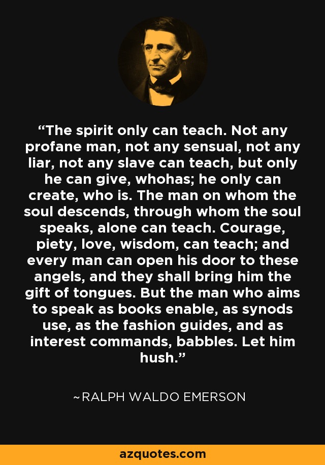 The spirit only can teach. Not any profane man, not any sensual, not any liar, not any slave can teach, but only he can give, whohas; he only can create, who is. The man on whom the soul descends, through whom the soul speaks, alone can teach. Courage, piety, love, wisdom, can teach; and every man can open his door to these angels, and they shall bring him the gift of tongues. But the man who aims to speak as books enable, as synods use, as the fashion guides, and as interest commands, babbles. Let him hush. - Ralph Waldo Emerson