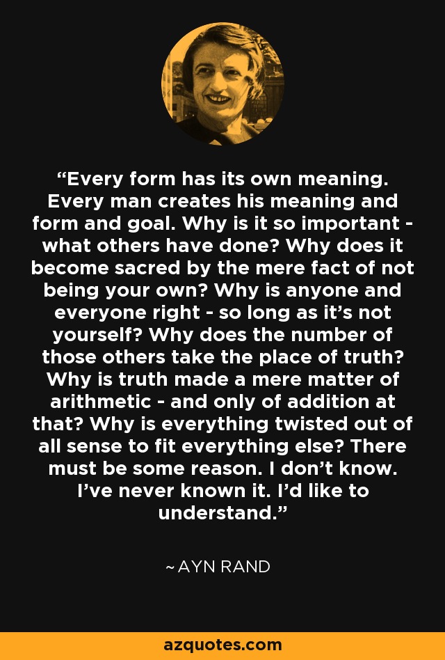 Every form has its own meaning. Every man creates his meaning and form and goal. Why is it so important - what others have done? Why does it become sacred by the mere fact of not being your own? Why is anyone and everyone right - so long as it's not yourself? Why does the number of those others take the place of truth? Why is truth made a mere matter of arithmetic - and only of addition at that? Why is everything twisted out of all sense to fit everything else? There must be some reason. I don't know. I've never known it. I'd like to understand. - Ayn Rand