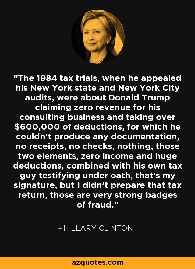 The 1984 tax trials, when he appealed his New York state and New York City audits, were about Donald Trump claiming zero revenue for his consulting business and taking over $600,000 of deductions, for which he couldn't produce any documentation, no receipts, no checks, nothing, those two elements, zero income and huge deductions, combined with his own tax guy testifying under oath, that's my signature, but I didn't prepare that tax return, those are very strong badges of fraud. - Hillary Clinton