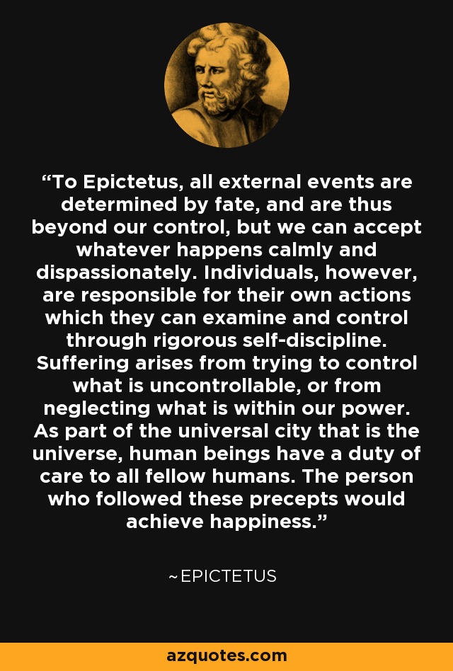 To Epictetus, all external events are determined by fate, and are thus beyond our control, but we can accept whatever happens calmly and dispassionately. Individuals, however, are responsible for their own actions which they can examine and control through rigorous self-discipline. Suffering arises from trying to control what is uncontrollable, or from neglecting what is within our power. As part of the universal city that is the universe, human beings have a duty of care to all fellow humans. The person who followed these precepts would achieve happiness. - Epictetus