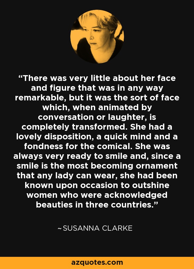 There was very little about her face and figure that was in any way remarkable, but it was the sort of face which, when animated by conversation or laughter, is completely transformed. She had a lovely disposition, a quick mind and a fondness for the comical. She was always very ready to smile and, since a smile is the most becoming ornament that any lady can wear, she had been known upon occasion to outshine women who were acknowledged beauties in three countries. - Susanna Clarke