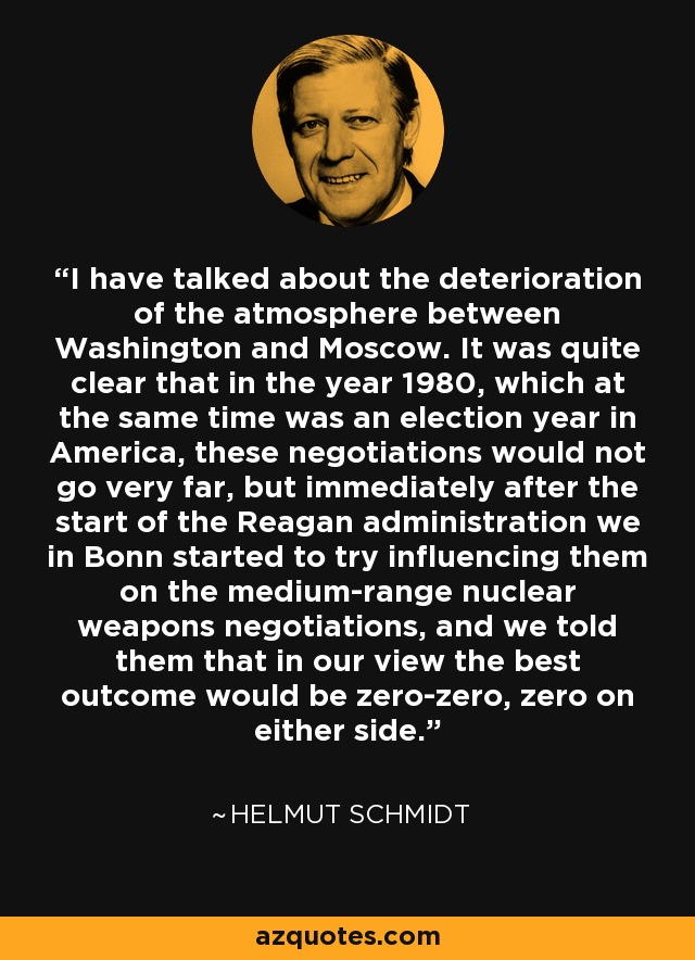 I have talked about the deterioration of the atmosphere between Washington and Moscow. It was quite clear that in the year 1980, which at the same time was an election year in America, these negotiations would not go very far, but immediately after the start of the Reagan administration we in Bonn started to try influencing them on the medium-range nuclear weapons negotiations, and we told them that in our view the best outcome would be zero-zero, zero on either side. - Helmut Schmidt