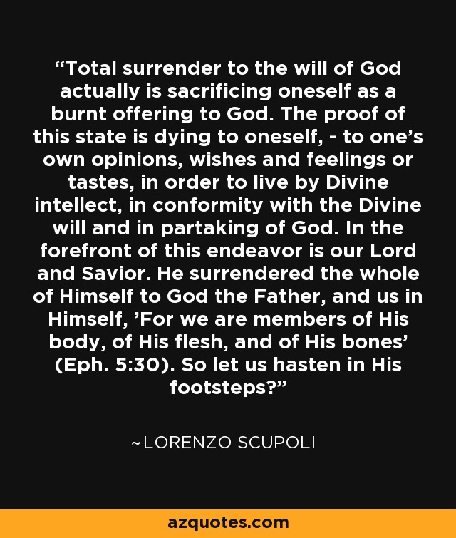 Total surrender to the will of God actually is sacrificing oneself as a burnt offering to God. The proof of this state is dying to oneself, - to one's own opinions, wishes and feelings or tastes, in order to live by Divine intellect, in conformity with the Divine will and in partaking of God. In the forefront of this endeavor is our Lord and Savior. He surrendered the whole of Himself to God the Father, and us in Himself, 'For we are members of His body, of His flesh, and of His bones' (Eph. 5:30). So let us hasten in His footsteps? - Lorenzo Scupoli