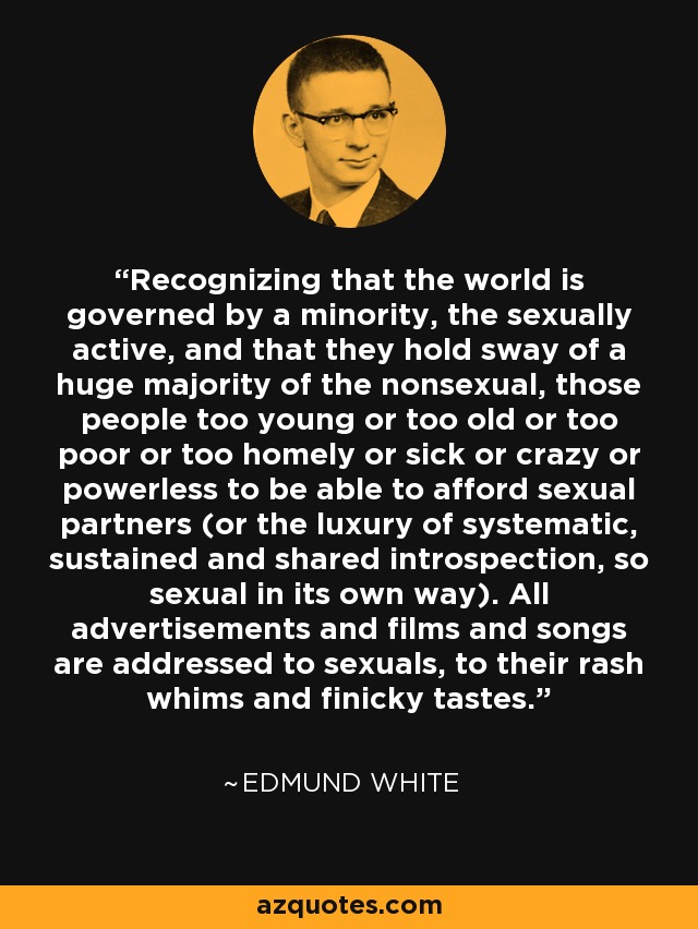 Recognizing that the world is governed by a minority, the sexually active, and that they hold sway of a huge majority of the nonsexual, those people too young or too old or too poor or too homely or sick or crazy or powerless to be able to afford sexual partners (or the luxury of systematic, sustained and shared introspection, so sexual in its own way). All advertisements and films and songs are addressed to sexuals, to their rash whims and finicky tastes. - Edmund White