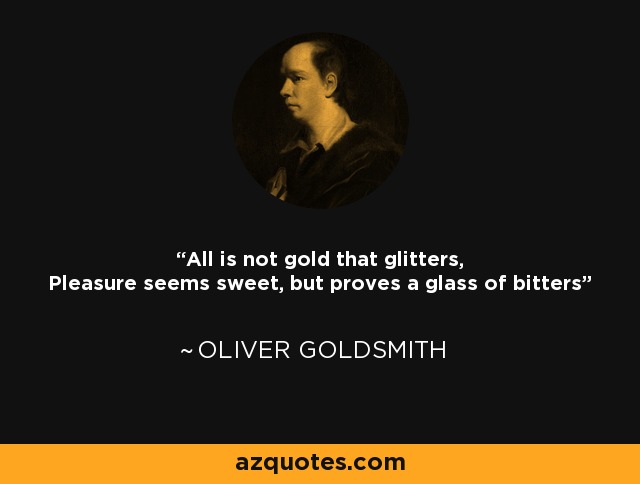 All is not gold that glitters, Pleasure seems sweet, but proves a glass of bitters - Oliver Goldsmith