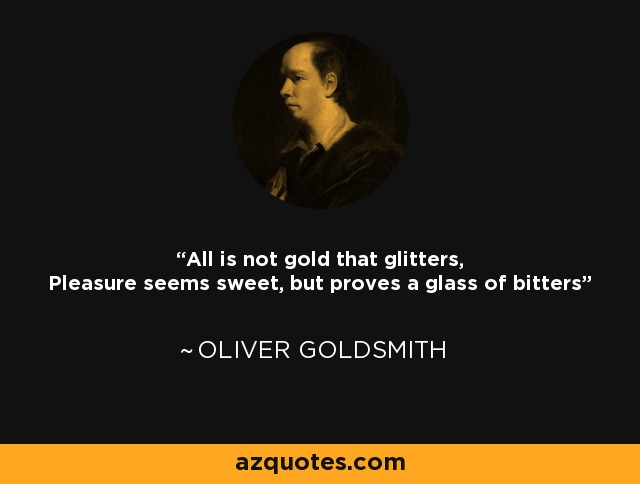 All is not gold that glitters, Pleasure seems sweet, but proves a glass of bitters - Oliver Goldsmith