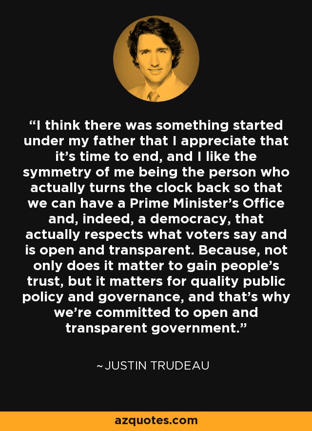 I think there was something started under my father that I appreciate that it's time to end, and I like the symmetry of me being the person who actually turns the clock back so that we can have a Prime Minister's Office and, indeed, a democracy, that actually respects what voters say and is open and transparent. Because, not only does it matter to gain people's trust, but it matters for quality public policy and governance, and that's why we're committed to open and transparent government. - Justin Trudeau