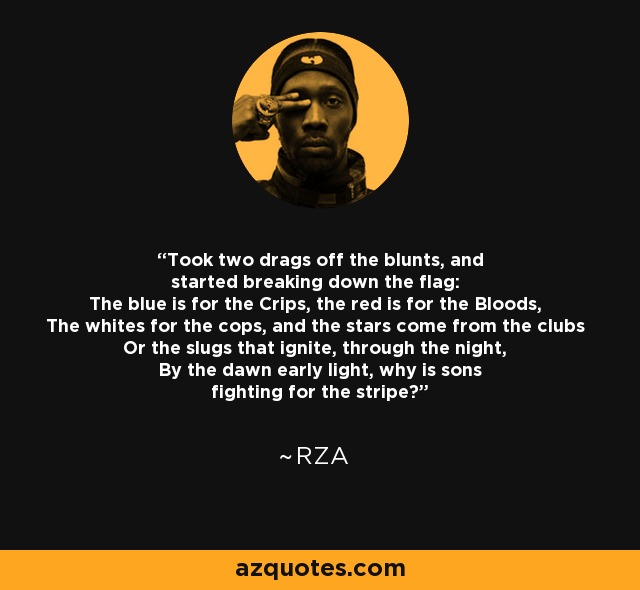 Took two drags off the blunts, and started breaking down the flag: The blue is for the Crips, the red is for the Bloods, The whites for the cops, and the stars come from the clubs Or the slugs that ignite, through the night, By the dawn early light, why is sons fighting for the stripe? - RZA