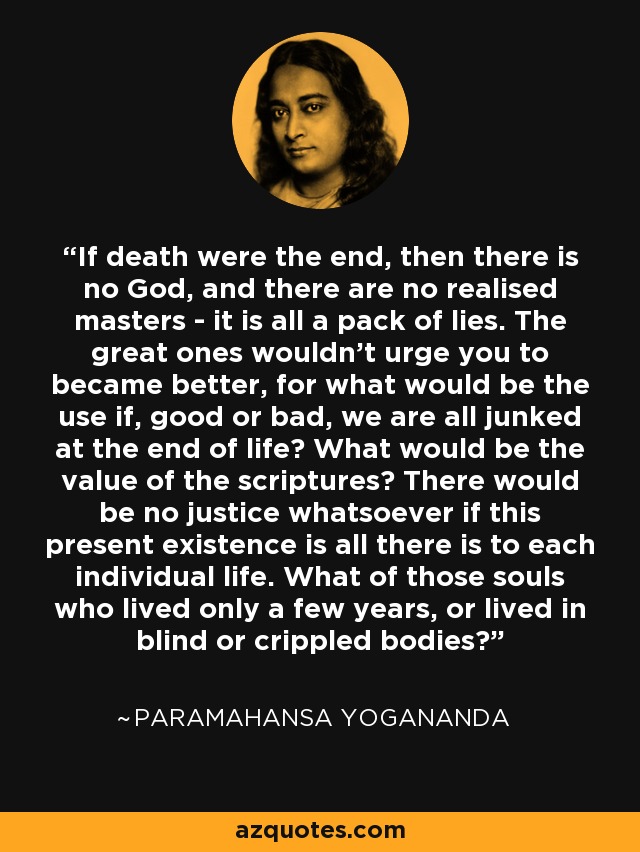 If death were the end, then there is no God, and there are no realised masters - it is all a pack of lies. The great ones wouldn't urge you to became better, for what would be the use if, good or bad, we are all junked at the end of life? What would be the value of the scriptures? There would be no justice whatsoever if this present existence is all there is to each individual life. What of those souls who lived only a few years, or lived in blind or crippled bodies? - Paramahansa Yogananda