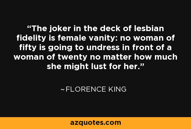 The joker in the deck of lesbian fidelity is female vanity: no woman of fifty is going to undress in front of a woman of twenty no matter how much she might lust for her. - Florence King